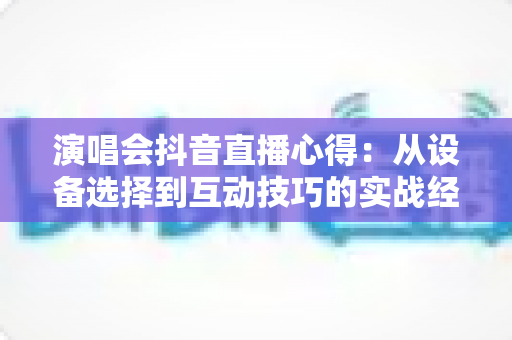 演唱会抖音直播心得：从设备选择到互动技巧的实战经验全分享