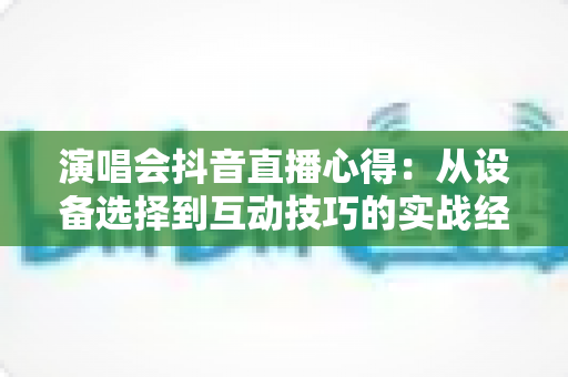 演唱会抖音直播心得：从设备选择到互动技巧的实战经验全分享