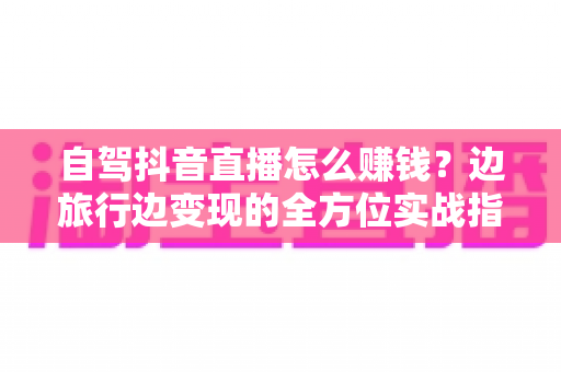 自驾抖音直播怎么赚钱?边旅行边变现的全方位实战指南 自驾抖音直播怎么赚钱?边旅行边变现的全方位实战指南