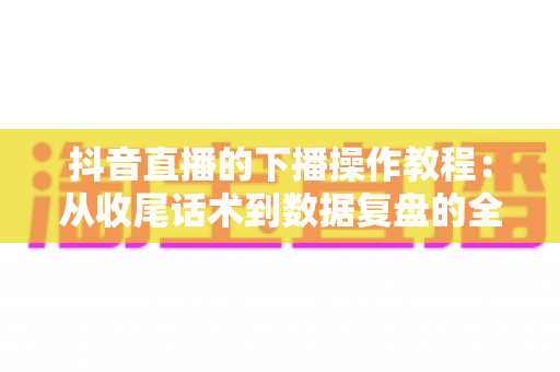 抖音直播的下播操作教程：从收尾话术到数据复盘的全流程实战指南