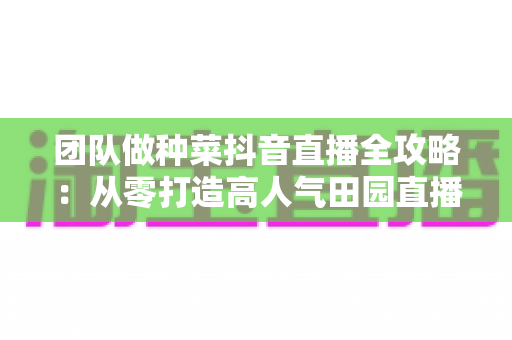 团队做种菜抖音直播全攻略:从零打造高人气田园直播间的实战运营指南 团队做种菜抖音直播全攻略:从零打造高人气田园直播间的实战运营指南
