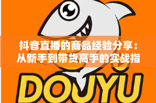 抖音直播的商品经验分享:从新手到带货高手的实战指南 抖音直播的商品经验分享:从新手到带货高手的实战指南