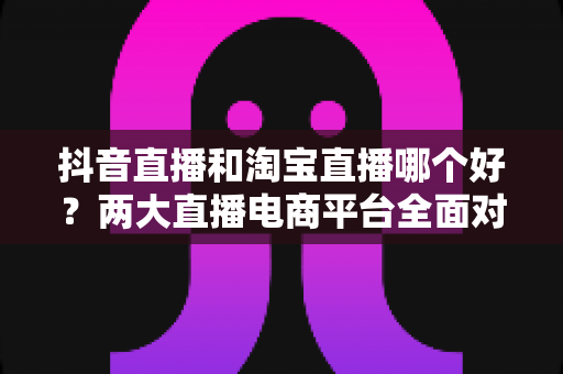 抖音直播和淘宝直播哪个好?两大直播电商平台全面对比分析与选择指南 抖音直播和淘宝直播哪个好?两大直播电商平台全面对比分析与选择指南
