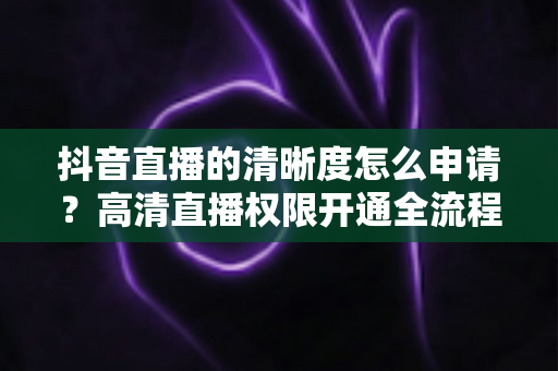 抖音直播的清晰度怎么申请？高清直播权限开通全流程详解