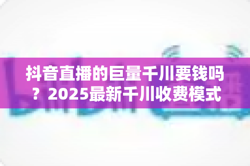抖音直播的巨量千川要钱吗?2025最新千川收费模式与投放预算全解析 抖音直播的巨量千川要钱吗?2025最新千川收费模式与投放预算全解析
