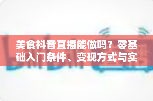 美食抖音直播能做吗?零基础入门条件、变现方式与实操技巧全解析 美食抖音直播能做吗?零基础入门条件、变现方式与实操技巧全解析