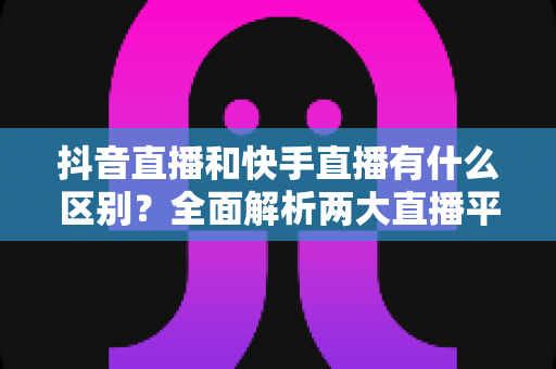 抖音直播和快手直播有什么区别？全面解析两大直播平台的核心差异与运营策略