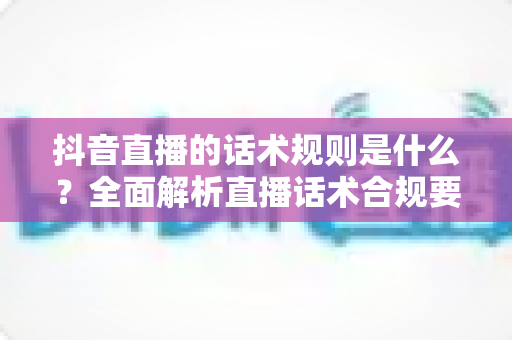 抖音直播的话术规则是什么？全面解析直播话术合规要点与高转化技巧