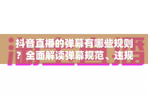 抖音直播的弹幕有哪些规则?全面解读弹幕规范、违规后果与避坑指南 抖音直播的弹幕有哪些规则?全面解读弹幕规范、违规后果与避坑指南