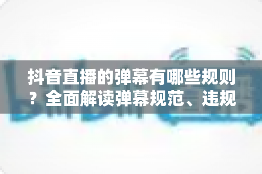 抖音直播的弹幕有哪些规则？全面解读弹幕规范、违规后果与避坑指南