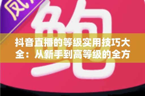 抖音直播的等级实用技巧大全:从新手到高等级的全方位进阶指南 抖音直播的等级实用技巧大全:从新手到高等级的全方位进阶指南