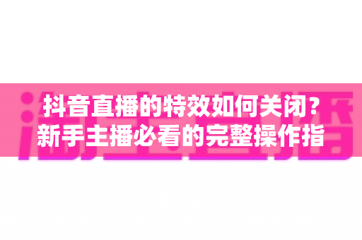 抖音直播的特效如何关闭?新手主播必看的完整操作指南与实用技巧 抖音直播的特效如何关闭?新手主播必看的完整操作指南与实用技巧