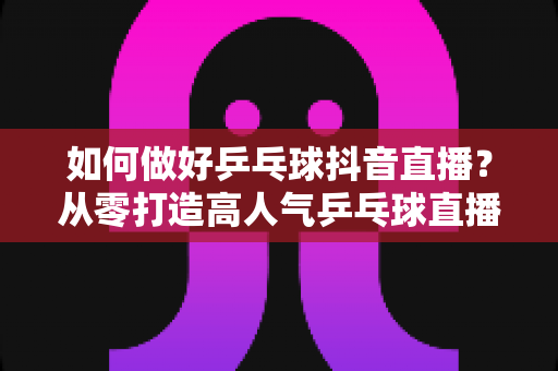 如何做好乒乓球抖音直播?从零打造高人气乒乓球直播间的全攻略 如何做好乒乓球抖音直播?从零打造高人气乒乓球直播间的全攻略