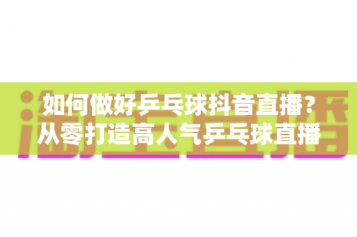 如何做好乒乓球抖音直播?从零打造高人气乒乓球直播间的全攻略 如何做好乒乓球抖音直播?从零打造高人气乒乓球直播间的全攻略