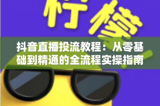 抖音直播投流教程：从零基础到精通的全流程实操指南，快速提升直播间流量与转化率