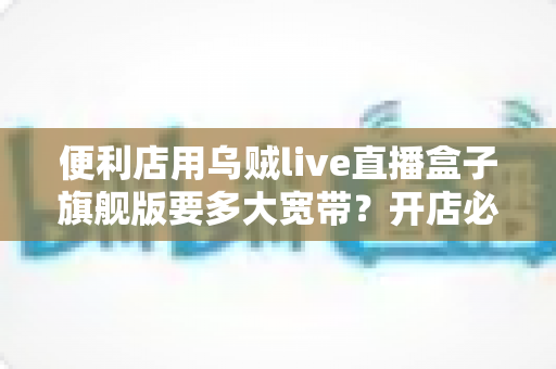便利店用乌贼live直播盒子旗舰版要多大宽带?开店必备的宽带配置与优化全指南 便利店用乌贼live直播盒子旗舰版要多大宽带?开店必备的宽带配置与优化全指南