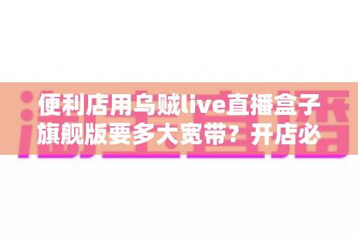 便利店用乌贼live直播盒子旗舰版要多大宽带？开店必备的宽带配置与优化全指南