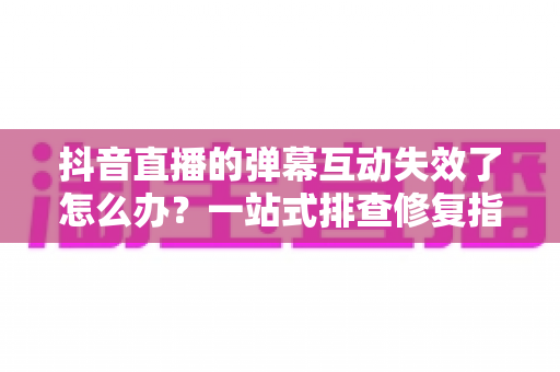 抖音直播的弹幕互动失效了怎么办？一站式排查修复指南，快速找回直播间人气与互动热度
