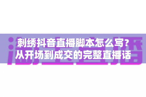 刺绣抖音直播脚本怎么写?从开场到成交的完整直播话术实战指南 刺绣抖音直播脚本怎么写?从开场到成交的完整直播话术实战指南