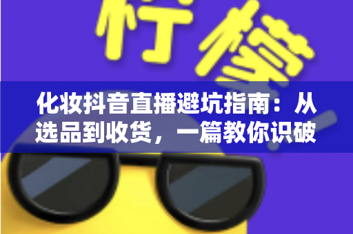 化妆抖音直播避坑指南:从选品到收货,一篇教你识破所有套路的实战手册 化妆抖音直播避坑指南:从选品到收货,一篇教你识破所有套路的实战手册
