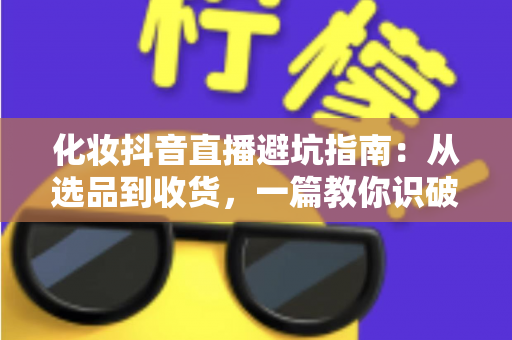 化妆抖音直播避坑指南:从选品到收货,一篇教你识破所有套路的实战手册 化妆抖音直播避坑指南:从选品到收货,一篇教你识破所有套路的实战手册