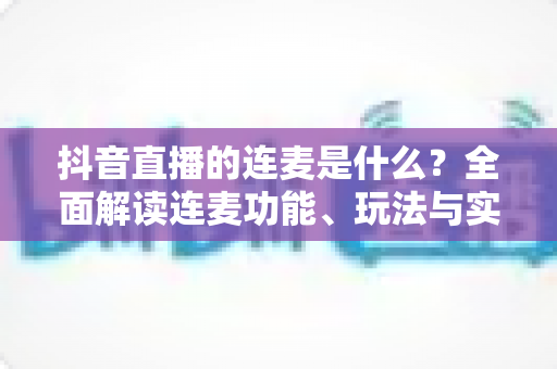 抖音直播的连麦是什么?全面解读连麦功能、玩法与实用技巧 抖音直播的连麦是什么?全面解读连麦功能、玩法与实用技巧