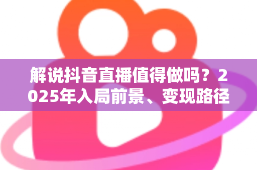 解说抖音直播值得做吗?2025年入局前景、变现路径与避坑指南全解析 解说抖音直播值得做吗?2025年入局前景、变现路径与避坑指南全解析