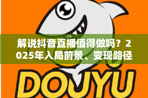 解说抖音直播值得做吗?2025年入局前景、变现路径与避坑指南全解析 解说抖音直播值得做吗?2025年入局前景、变现路径与避坑指南全解析