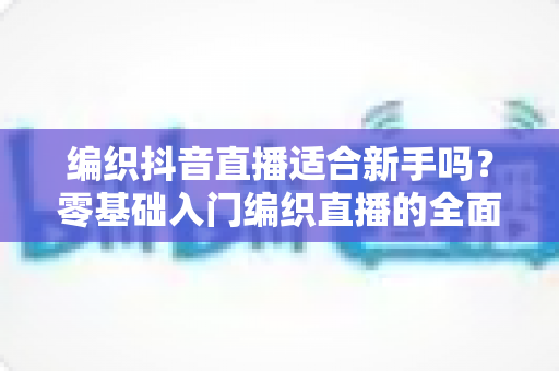 编织抖音直播适合新手吗?零基础入门编织直播的全面指南 编织抖音直播适合新手吗?零基础入门编织直播的全面指南
