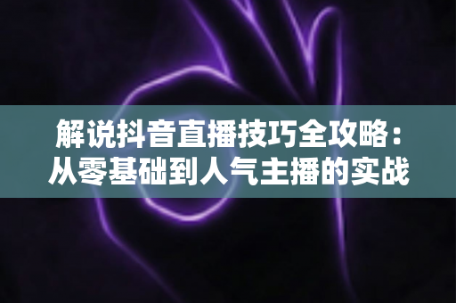 解说抖音直播技巧全攻略:从零基础到人气主播的实战进阶指南 解说抖音直播技巧全攻略:从零基础到人气主播的实战进阶指南