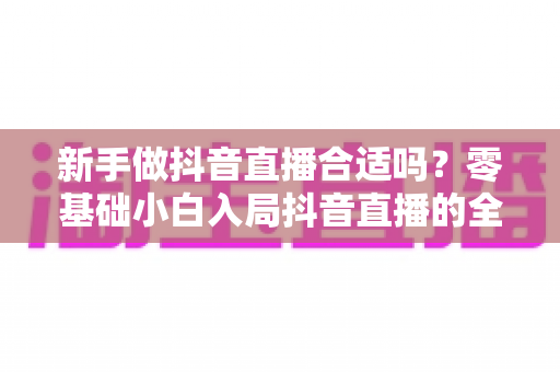 新手做抖音直播合适吗?零基础小白入局抖音直播的全面分析与实践指南 新手做抖音直播合适吗?零基础小白入局抖音直播的全面分析与实践指南