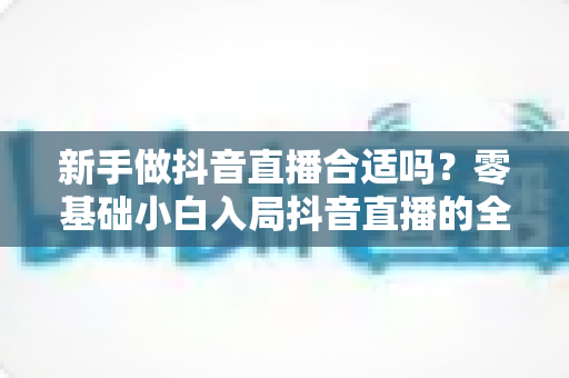 新手做抖音直播合适吗?零基础小白入局抖音直播的全面分析与实践指南 新手做抖音直播合适吗?零基础小白入局抖音直播的全面分析与实践指南