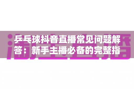乒乓球抖音直播常见问题解答：新手主播必备的完整指南与实战技巧