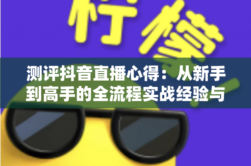 测评抖音直播心得：从新手到高手的全流程实战经验与避坑指南