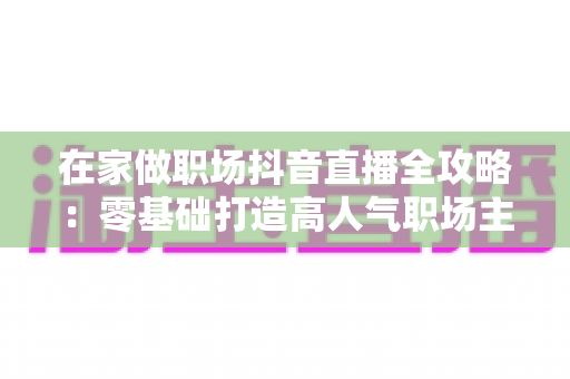 在家做职场抖音直播全攻略:零基础打造高人气职场主播的实战秘籍 在家做职场抖音直播全攻略:零基础打造高人气职场主播的实战秘籍