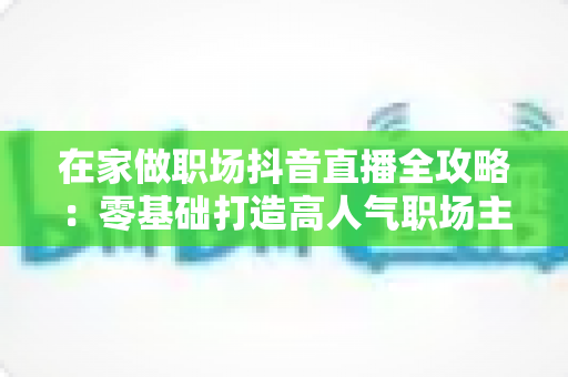 在家做职场抖音直播全攻略:零基础打造高人气职场主播的实战秘籍 在家做职场抖音直播全攻略:零基础打造高人气职场主播的实战秘籍