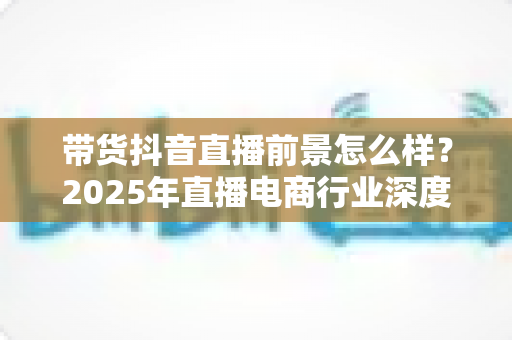 带货抖音直播前景怎么样?2025年直播电商行业深度解析与发展机遇指南 带货抖音直播前景怎么样?2025年直播电商行业深度解析与发展机遇指南