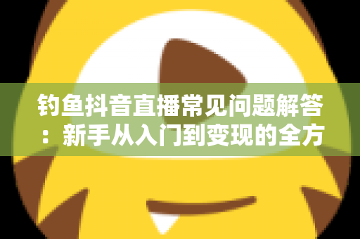 钓鱼抖音直播常见问题解答:新手从入门到变现的全方位指南 钓鱼抖音直播常见问题解答:新手从入门到变现的全方位指南