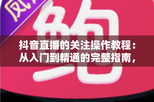 抖音直播的关注操作教程:从入门到精通的完整指南,轻松掌握关注主播的全部技巧 抖音直播的关注操作教程:从入门到精通的完整指南,轻松掌握关注主播的全部技巧