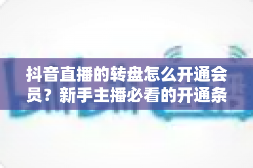 抖音直播的转盘怎么开通会员？新手主播必看的开通条件、步骤与技巧全解析