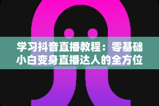 学习抖音直播教程:零基础小白变身直播达人的全方位实战指南 学习抖音直播教程:零基础小白变身直播达人的全方位实战指南