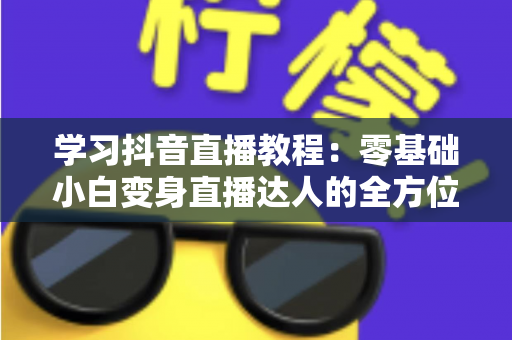 学习抖音直播教程:零基础小白变身直播达人的全方位实战指南 学习抖音直播教程:零基础小白变身直播达人的全方位实战指南
