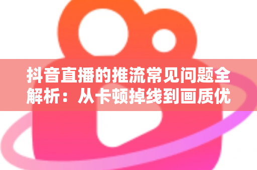 抖音直播的推流常见问题全解析:从卡顿掉线到画质优化,一文读懂推流难题的排查与解决之道 抖音直播的推流常见问题全解析:从卡顿掉线到画质优化,一文读懂推流难题的排查与解决之道