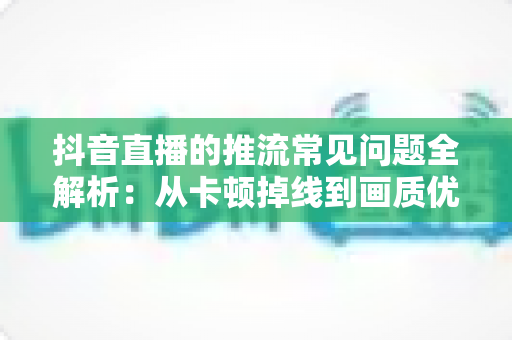 抖音直播的推流常见问题全解析:从卡顿掉线到画质优化,一文读懂推流难题的排查与解决之道 抖音直播的推流常见问题全解析:从卡顿掉线到画质优化,一文读懂推流难题的排查与解决之道