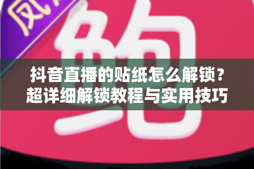 抖音直播的贴纸怎么解锁？超详细解锁教程与实用技巧全攻略，新手也能一学就会