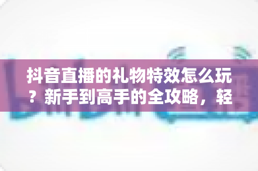 抖音直播的礼物特效怎么玩?新手到高手的全攻略,轻松玩转直播间互动氛围 抖音直播的礼物特效怎么玩?新手到高手的全攻略,轻松玩转直播间互动氛围