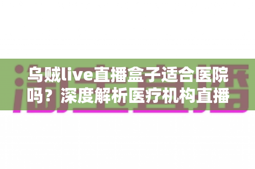 乌贼live直播盒子适合医院吗？深度解析医疗机构直播设备的选型与落地指南