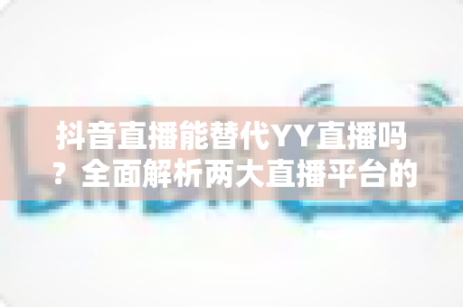 抖音直播能替代YY直播吗？全面解析两大直播平台的竞争格局与未来趋势