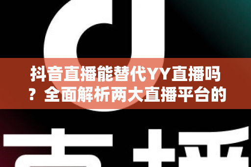 抖音直播能替代YY直播吗？全面解析两大直播平台的竞争格局与未来趋势
