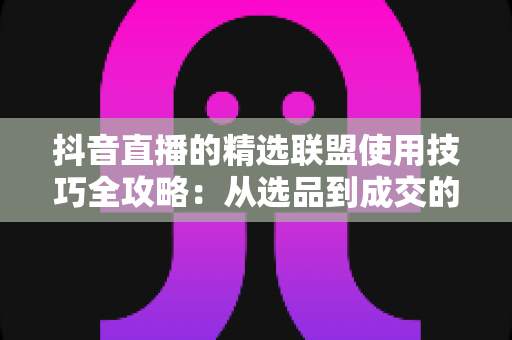 抖音直播的精选联盟使用技巧全攻略:从选品到成交的高效带货实战指南 抖音直播的精选联盟使用技巧全攻略:从选品到成交的高效带货实战指南